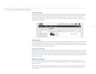 06 
Find the recording 
After the Hangout, a recorded video of your Hangout will automatically post publicly to your YouTube channel as well 
as all the places your live stream was visible, including your Google+ Page, and embedded website links. If you’d like 
to edit or make changes to the video, head over to your YouTube channel. Go to www.youtube.com, click your 
username in the upper right hand corner of the screen, click video manager, and there you will see a video with the 
same title of your Hangout. 
Processing time 
You’ll notice that the video says processing. This processing time can take a few minutes or several hours. We’re always 
working on speeding up the processing time. (Note: All hangout videos are subject to the same terms and conditions 
as other YouTube videos. The upload process for your video may be stopped if the YouTube Content ID system detects 
unauthorized third-party content in your video.) 
Preview your recording 
Once your video is done processing, it will appear as a public video in your YouTube channel as well as in your original 
Google+ Hangout post. Play the video from start to finish, paying close attention the beginning and ending. Feel free to 
edit the title of the video, add tags, change from public to private, add a thumbnail etc. You can do this all by clicking the 
title of the video from the video manager and clicking edit video or edit settings. The video will only be editable if it’s less 
than 2 hours in length. 
Editing your recording 
If you click to edit the video, there’s a set of tools that YouTube has provided for you to edit in browser. The most 
popular of these tools is the trim function. Use this tool to tighten any dead time in the very beginning or end of your 
Hangout recording. 
When you save an edit, the video will have to process again. This may take some time. If you want to download the 
video and edit it using 3rd party software, that is also possible. You’ll see this option from the video manager view of 
your recording. 
3. Your YouTube Recording 
 