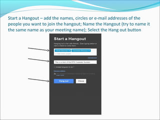Start a Hangout – add the names, circles or e-mail addresses of the
people you want to join the hangout; Name the Hangout (try to name it
the same name as your meeting name); Select the Hang out button
 