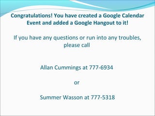 Congratulations! You have created a Google Calendar
     Event and added a Google Hangout to it!

 If you have any questions or run into any troubles,
                    please call


           Allan Cummings at 777-6934

                         or

           Summer Wasson at 777-5318
 