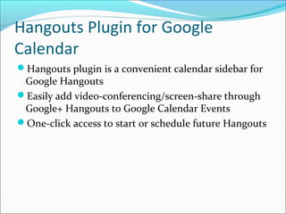 Hangouts Plugin for Google
Calendar
Hangouts plugin is a convenient calendar sidebar for
 Google Hangouts
Easily add video-conferencing/screen-share through
 Google+ Hangouts to Google Calendar Events
One-click access to start or schedule future Hangouts
 
