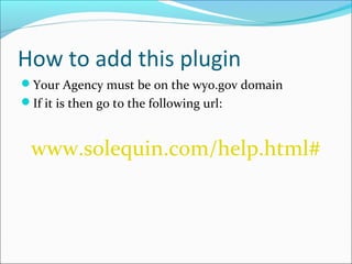 How to add this plugin
Your Agency must be on the wyo.gov domain
If it is then go to the following url:



 www.solequin.com/help.html#
 