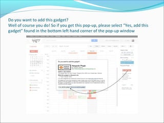 Do you want to add this gadget?
Well of course you do! So if you get this pop-up, please select “Yes, add this
gadget” found in the bottom left hand corner of the pop-up window
 