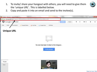 1.   To invite/ share your hangout with others, you will need to give them
       the ‘unique URL’ . This is labelled below.
  2.   Copy and paste it into an email and send to the invitee(s).




Unique URL
 