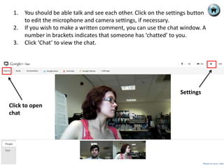 1.   You should be able talk and see each other. Click on the settings button
      to edit the microphone and camera settings, if necessary.
 2.   If you wish to make a written comment, you can use the chat window. A
      number in brackets indicates that someone has ‘chatted’ to you.
 3.   Click ‘Chat’ to view the chat.




                                                                   Settings

Click to open
chat
 