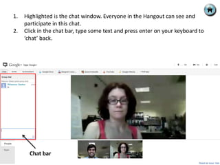 1.   Highlighted is the chat window. Everyone in the Hangout can see and
     participate in this chat.
2.   Click in the chat bar, type some text and press enter on your keyboard to
     ‘chat’ back.




       Chat bar
 