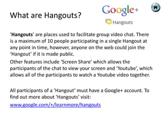 What are Hangouts?

‘Hangouts’ are places used to facilitate group video chat. There
is a maximum of 10 people participating in a single Hangout at
any point in time, however, anyone on the web could join the
‘Hangout’ if it is made public.
Other features include ‘Screen Share’ which allows the
participants of the chat to view your screen and ‘Youtube’, which
allows all of the participants to watch a Youtube video together.

All participants of a ‘Hangout’ must have a Google+ account. To
find out more about ‘Hangouts’ visit:
www.google.com/+/learnmore/hangouts
 