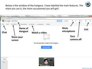 Below is the window of the hangout. I have labelled the main features. The
  more you use it, the more accustomed you will get!




              Name of                                  Mute
                                                                               Exit
Chat          Hangout                                  microphone
                          Watch a video
       Share your                                              Turn
       screen                                                  camera off
 