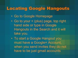 Locating Google Hangouts
 • Go to Google Homepage
 • Go to your + (plus) page, top right
   hand side or type in Google
   Hangouts in the Search and it will
   take you.
 • To start a Google Hangout you
   must have a Google+ Account,
   when you send invites they do not
   have to be just gmail accounts
 