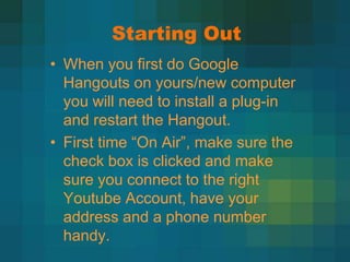 Starting Out
• When you first do Google
  Hangouts on yours/new computer
  you will need to install a plug-in
  and restart the Hangout.
• First time “On Air”, make sure the
  check box is clicked and make
  sure you connect to the right
  Youtube Account, have your
  address and a phone number
  handy.
 