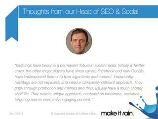 Thoughts from our Head of SEO & Social

"hashtags have become a permanent ﬁxture in social media. Initially a Twittercraze, the other major players have since caved. Facebook and now Google
have implemented them into their algorithms and content. Importantly,
hashtags are not keywords and need a completely different approach. They
grow through promotion and memes and thus, usually have a much shorter
shelf-life. They need a unique approach, centered on timeliness, audience
targeting and as ever, truly engaging content."

01/10/2013

© Copyright October 2013 Make It Rain

 