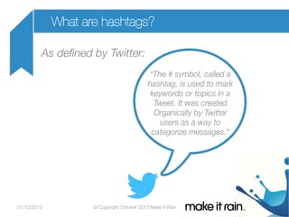 What are hashtags?
As deﬁned by Twitter:


“The # symbol, called a 
hashtag, is used to mark 
keywords or topics in a 
Tweet. It was created 
Organically by Twitter 
users as a way to 
categorize messages.”


01/10/2013

© Copyright October 2013 Make It Rain

 
