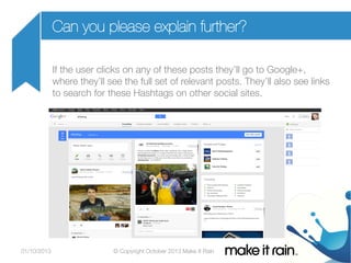 Can you please explain further?
If the user clicks on any of these posts they’ll go to Google+,
where they’ll see the full set of relevant posts. They’ll also see links
to search for these Hashtags on other social sites.


01/10/2013

© Copyright October 2013 Make It Rain

 