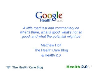 A little road test and commentary on
what’s there, what’s good, what’s not so
 good, and what the potential might be

             Matthew Holt
         The Health Care Blog
             & Health 2.0