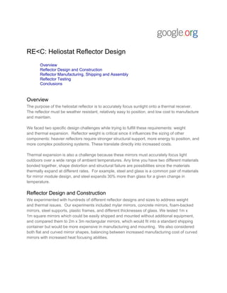 RE<C: Heliostat Reflector Design
       Overview
       Reflector Design and Construction
       Reflector Manufacturing, Shipping and Assembly
       Reflector Testing
       Conclusions


Overview
The purpose of the heliostat reflector is to accurately focus sunlight onto a thermal receiver.
The reflector must be weather resistant, relatively easy to position, and low cost to manufacture
and maintain.

We faced two specific design challenges while trying to fulfill these requirements: weight
and thermal expansion. Reflector weight is critical since it influences the sizing of other
components: heavier reflectors require stronger structural support, more energy to position, and
more complex positioning systems. These translate directly into increased costs.

Thermal expansion is also a challenge because these mirrors must accurately focus light
outdoors over a wide range of ambient temperatures. Any time you have two different materials
bonded together, shape distortion and structural failure are possibilities since the materials
thermally expand at different rates. For example, steel and glass is a common pair of materials
for mirror module design, and steel expands 30% more than glass for a given change in
temperature.

Reflector Design and Construction
We experimented with hundreds of different reflector designs and sizes to address weight
and thermal issues. Our experiments included mylar mirrors, concrete mirrors, foam-backed
mirrors, steel supports, plastic frames, and different thicknesses of glass. We tested 1m x
1m square mirrors which could be easily shipped and mounted without additional equipment,
and compared them to 2m x 3m rectangular mirrors, which would fit into a standard shipping
container but would be more expensive in manufacturing and mounting. We also considered
both flat and curved mirror shapes, balancing between increased manufacturing cost of curved
mirrors with increased heat focusing abilities.
 