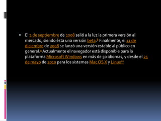 El 2 de septiembre de 2008 salió a la luz la primera versión al mercado, siendo ésta una versión beta.8 Finalmente, el 11 de diciembre de 2008 se lanzó una versión estable al público en general.9 Actualmente el navegador está disponible para la plataforma Microsoft Windows en más de 50 idiomas, y desde el 25 de mayo de 2010 para los sistemas Mac OS X y Linux10
