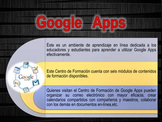 Éste es un ambiente de aprendizaje en línea dedicada a los
educadores y estudiantes para aprender a utilizar Google Apps
efectivamente.
Este Centro de Formación cuenta con seis módulos de contenidos
de formación disponibles.
Quienes visitan el Centro de Formación de Google Apps pueden
organizar su correo electrónico con mayor eficacia, crear
calendarios compartidos con compañeros y maestros, colaborar
con los demás en documentos en-línea,etc.
 