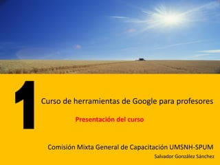 Curso de herramientas de Google para profesores

         Presentación del curso


 Comisión Mixta General de Capacitación UMSNH-SPUM
                                  Salvador González Sánchez
 