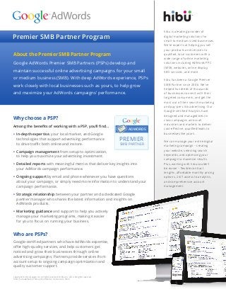 Premier SMB Partner Program 
About the Premier SMB Partner Program 
Google AdWords Premier SMB Partners (PSPs) develop and maintain successful online advertising campaigns for your small or medium business (SMB). With deep AdWords experience, PSPs work closely with local businesses such as yours, to help grow 
and maximize your AdWords campaigns’ performance. 
Who are PSPs? 
Google-certified partners who have AdWords expertise, offer high-quality services, and help customers get noticed and grow their businesses through online advertising campaigns. Partners provide services from account setup to ongoing campaign optimization and quality customer support. 
Copyright © 2014 Google, Inc. All rights reserved. © hibu Inc. 2014. All rights reserved. 
‘hibu’,is a trademark of hibu (UK) Limited or its licensors. 09/14 
Why choose a PSP? 
Among the benefits of working with a PSP, you’ll find… 
• In-depth expertise, your local market, and Google technologies that support advertising performance 
to drive traffic both online and instore. 
• Campaign management from setup to optimization, 
to help you maximize your advertising investment. 
• Detailed reports with meaningful metrics that deliver key insights into 
your AdWords campaign performance. 
• Ongoing support by email and phone whenever you have questions 
about your campaign, or simply need more information to understand your campaign performance. 
• Strategic relationship between your partner and a dedicated Google partner manager who shares the latest information and insights on AdWords products. 
• Marketing guidance and support to help you actively 
manage your marketing programs, making it easier 
for you to focus on running your business. 
ADWORDS PREMIERSMB PARTNER ™ 
hibu is a leading provider of 
digital marketing solutions for 
small-to-medium sized businesses. We’re experts at helping you sell your products and services to qualified, local customers with a wide range of online marketing solutions including AdWords PPC (SEM), websites, online display, 
SEO services, and more. 
hibu has been a Google Premier SMB Partner since 2006. We’ve helped hundreds of thousands of businesses connect with their targeted consumers, and get the most out of their search marketing and pay-per-click advertising. Our Google-certified Analysts have designed and managed best in 
class campaigns across all industries and markets to deliver cost-effective, qualified leads to businesses like yours. 
We can manage your entire digital marketing campaign – creating your website, selecting search keywords, and optimizing your campaign to maximize results. Plus, working with hibu couldn’t be easier – flexible contract lengths, affordable monthly pricing options, 24/7 access to analytics, and comprehensive account management. 