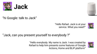 Jack
“Hello Rafael. Jack is at your
service. What you need?”
“Jack, can you present yourself to everybody ?”
“Hello everybody. My name is Jack. I was created by
Rafael to help him presents some features of Google
Actions, Home and BLiP platform”
“hi Google: talk to Jack”
 