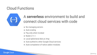 @bretmcg
Cloud Functions
A serverless environment to build and
connect cloud services with code
● No managing servers
● Auto-scaling
● Pay only when invoked
● Node 6.11.1
● Local ephemeral disk at /tmp
● Auto-authed to other Google Cloud services
● Auto-compilation of native addon modules
 