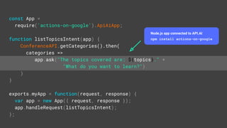 const App =
require('actions-on-google').ApiAiApp;
function listTopicsIntent(app) {
ConferenceAPI.getCategories().then(
categories =>
app.ask("The topics covered are: ${topics}." +
"What do you want to learn?")
)
}
exports.myApp = function(request, response) {
var app = new App({ request, response });
app.handleRequest(listTopicsIntent);
};
Node.js app connected to API.AI
npm install actions-on-google
 