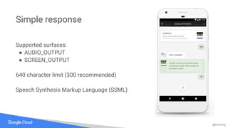 @bretmcg
Simple response
Supported surfaces:
● AUDIO_OUTPUT
● SCREEN_OUTPUT
640 character limit (300 recommended)
Speech Synthesis Markup Language (SSML)
 