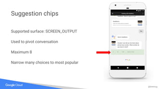 @bretmcg
Supported surface: SCREEN_OUTPUT
Used to pivot conversation
Maximum 8
Narrow many choices to most popular
Suggestion chips
 