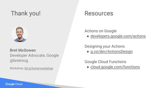 @bretmcg
Thank you! Resources
Actions on Google
● developers.google.com/actions
Designing your Actions
● g.co/dev/ActionsDesign
Google Cloud Functions
● cloud.google.com/functions
Bret McGowen
Developer Advocate, Google
@bretmcg
Workshop: bit.ly/home-workshop
 