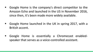  Google Home is the company's direct competitor to the
Amazon Echo and launched in the US in November 2016,
since then, it's been made more widely available.
 Google Home launched in the UK in spring 2017, with a
British accent.
 Google Home is essentially a Chromecast enabled-
speaker that serves as a voice-controlled assistant.
 