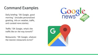 Command Examples
Daily briefing: "OK Google, good
morning." (includes personalized
greeting, info on weather, traffic,
and curated news stories)
Traffic: "OK Google, what's the
traffic like on the way towork?"
Restaurants: "OK Google, whatare
the nearest restaurants tome?"
 