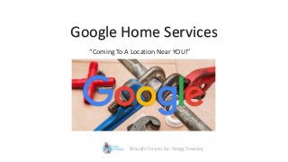 Google Home Services
“Coming To A Location Near YOU!”
Brought to you by: Gregg Towsley
 