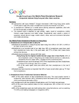 Google Hong Kong’s Our Mobile Planet Smartphone Research
Comparison between Hong Kong and other Asian countries
Summary
●In partnership with Ipsos MediaCT, Google interviewed 1,000 Hong Kong online adults
(18-64 years of age) who used a smartphone to access the Internet in Q1 2013.
● A smartphone is defined as "a mobile phone offering advanced capabilities, often with
PC-like functionality or ability to download apps".
● The research data is weighted on age, gender, region, brand of smartphone, mobile
Internet usage frequency and tablet usage. Respondents were asked a variety of
questions around device usage, mobile search, video, web and commerce behaviour
and mobile advertising.
Our Mobile Planet Smartphone Research in Hong Kong
1. Smartphones are indispensable to daily life
●Smartphone penetration in Hong Kong has been rising, from 35% in Q1 2011, to 49% in
Q1 2012, to 63% in Q1 2013.
●Smartphone is an important part of our daily lives. 82% of smartphone users have used
their smartphones every day in the past week, and 77% of them don’t leave home
without their devices.
●Smartphones are always on, always with their users:
○Hong Kong has the highest mobile Internet usage rate in Asia Pacific: 96% of
the smartphone users in Hong Kong use mobile Internet service in a daily basis,
followed by those of Japan (94%), Singapore (93%) and Korea (92%).
○Smartphones are used everywhere: 95% of the respondents use their smartphones
at home, 87% on the go, and 77% in a store.
○52% of the users spent more time online with their smartphones in the last 6
months.
●Smartphones have become so important that 22% of users would rather give up TV than
their smartphones.
2. Smartphones Have Transformed Consumer Behavior
●62% of the users search on their smartphones every day. The most popular search is
restaurants, pubs and bars (66%), followed by travel information (56%), job opportunities
(40%) and housing information (36%).
●On average each user has installed 39 applications, and 10 of which are paid apps.
●91% of the users have watched videos on their smartphones; 36% of them do it at least
once a day.
●85% of the smartphone users are multi-tasking when using their phones, such as watching
TV (48%) and reading newspapers or magazines (42%).
 