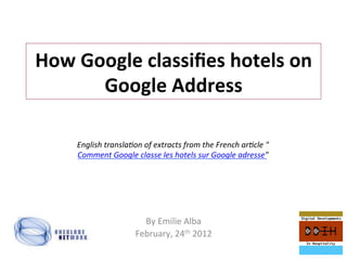 How	
  Google	
  classiﬁes	
  hotels	
  on	
  
         Google	
  Address	
  

      English	
  transla,on	
  of	
  extracts	
  from	
  the	
  French	
  ar,cle	
  "
      Comment	
  Google	
  classe	
  les	
  hotels	
  sur	
  Google	
  adresse"	
  




                               By	
  Emilie	
  Alba	
  
                             February,	
  24th	
  2012	
  
 