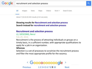 recruitment and selection process
Showing results for Recruitment and selection process
Search instead for recruitment and selection process
Recruitment and selection process
L2, SIESCOMS, Nerul
Feb 29, 2016
Recruitment is the process of attracting individuals or groups on a
timely basis, in a sufficient number, with appropriate qualifications to
apply for a job in an organization.
Whereas
Selection is a set of processes to scrutinize the recruitment process
and filter the most appropriate profile for the vacancy.
Previous 1 2 3 4 5 6 7 8 9 10 Next
 