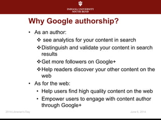 Why Google authorship?
• As an author:
 see analytics for your content in search
Distinguish and validate your content in search
results
Get more followers on Google+
Help readers discover your other content on the
web
• As for the web:
• Help users find high quality content on the web
• Empower users to engage with content author
through Google+
June 6, 20142014 Librarian's Day
 