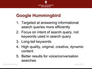 Google Hummingbird
1. Targeted at answering informational
search queries more efficiently
2. Focus on intent of search query, not
keywords used in search query
3. Long-tail keywords
4. High quality, original, creative, dynamic
content
5. Better results for voice/conversation
searches
June 6, 20142014 Librarian's Day
 