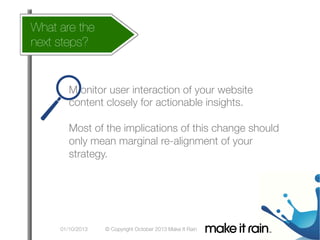 What are the
How does this affect my account
next steps?

What Is An Algorithm?

Google Algorithm Update
M onitor user interaction of your website
content closely for actionable insights.

Most of the implications of this change should
only mean marginal re-alignment of your
strategy.
	
  

01/10/2013

© Copyright October 2013 Make It Rain

 