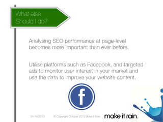 What else 
 does this affect my account
How
Should I do?

What Is An Algorithm?

Google Algorithm Update
Analysing SEO performance at page-level

becomes more important than ever before.
Utilise platforms such as Facebook, and targeted
ads to monitor user interest in your market and
use the data to improve your website content.

01/10/2013

© Copyright October 2013 Make It Rain

 