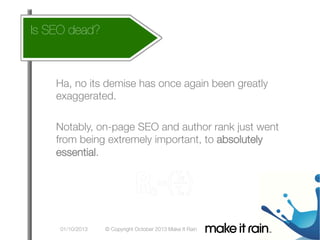 Is SEO dead?
How does this affect my account

What Is An Algorithm?
Google Algorithm Update

Ha, no its demise has once again been greatly
exaggerated.

Notably, on-page SEO and author rank just went
from being extremely important, to absolutely
essential.

01/10/2013

© Copyright October 2013 Make It Rain

 