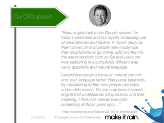 How does
Our CEO speaks:

this affect my account
What Is An Algorithm?
“Hummingbird will make Google relevant for
today’s searchers and our rapidly increasing use
of smartphones and tablets. A recent study by
Pew* shows 34% of people now mostly use
their smartphone to go online, add into the mix
the rise in services such as Siri and users are
now searching in a completely different way,
using questions and natural language. 

Google Algorithm Update



I would encourage a focus on natural content
and 'real' language rather than purely keywords,
by considering further how people use voice
and mobile search. So, we now have a search
engine that understands full questions and their
meaning; I think Ask Jeeves was onto
something all those years ago….”
*http://pewinternet.org/Reports/2013/Cell-Internet.aspx	
  
01/10/2013

© Copyright October 2013 Make It Rain

 