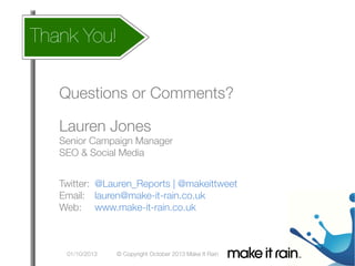 How does
Thank You!
 this affect my account
What Is An Algorithm?

Google Algorithm Update
Questions or Comments?


Lauren Jones

Senior Campaign Manager
SEO & Social Media


Twitter: 
@Lauren_Reports | @makeittweet
Email: 
lauren@make-it-rain.co.uk 
Web: 
www.make-it-rain.co.uk


01/10/2013

© Copyright October 2013 Make It Rain

 