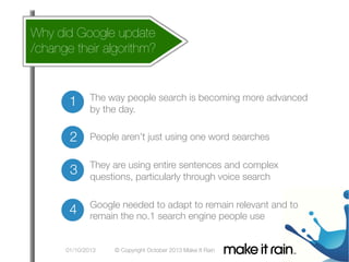 Why did Google update
/change their algorithm?

Google Algorithm Update
The way people search is becoming more advanced
by the day.

2
 People aren’t just using one word searches

complex
3
 They are using entire sentences and search
questions, particularly through voice

needed
4
 Google the no.1 to adapt to remain relevant and to
remain
search engine people use


01/10/2013
© Copyright October 2013 Make It Rain


1

 