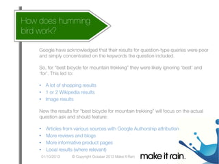 How does humming 
bird work?
 What Is An Algorithm?

Google Algorithm Update

Google have acknowledged that their results for question-type queries were poor
and simply concentrated on the keywords the question included.


So, for “best bicycle for mountain trekking” they were likely ignoring ‘best’ and
‘for’. This led to:


•  A lot of shopping results
•  1 or 2 Wikipedia results
•  Image results


Now the results for “best bicycle for mountain trekking” will focus on the actual
question ask and should feature:


•  Articles from various sources with Google Authorship attribution
•  More reviews and blogs
•  More informative product pages
•  Local results (where relevant)
© Copyright October 2013 Make It Rain

 01/10/2013

 
