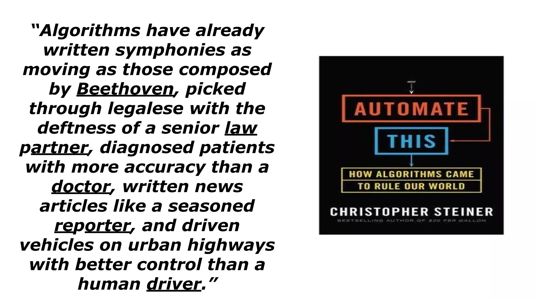 “Algorithms have already
written symphonies as
moving as those composed
by Beethoven, picked
through legalese with the
deftness of a senior law
partner, diagnosed patients
with more accuracy than a
doctor, written news
articles like a seasoned
reporter, and driven
vehicles on urban highways
with better control than a
human driver.”