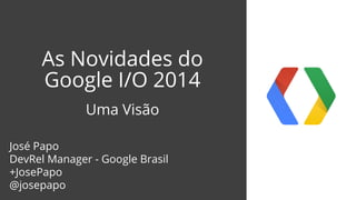 As Novidades do
Google I/O 2014
Uma Visão
José Papo
DevRel Manager - Google Brasil
+JosePapo
@josepapo
 