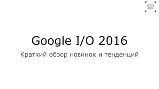 Google I/O 2016
Краткий обзор новинок и тенденций
 