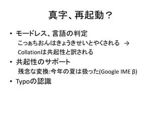 真字、再起動？
• モードレス、言語の判定
こっぁちおんはきょうきせいとやくされる →
Collationは共起性と訳される
• 共起性のサポート
残念な変換:今年の夏は扱った(Google IME β)
• Typoの認識
 