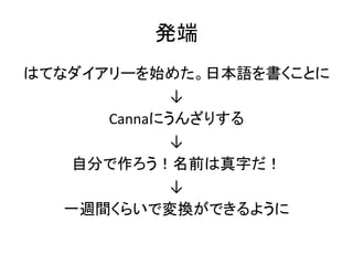 発端
はてなダイアリーを始めた。日本語を書くことに
↓
Cannaにうんざりする
↓
自分で作ろう！名前は真字だ！
↓
一週間くらいで変換ができるように
 