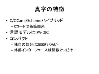 真字の特徴
• C/OCaml/Schemeハイブリッド
– Cコードは茶筅由来
• 言語モデルはIPA-DIC
• コンパクト
– 独自の部分は2000行くらい
– 外部インターフェースは関数２つだけ
 