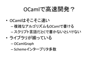 OCamlで高速開発？
• OCamlはそこそこ速い
– 複雑なアルゴリズムもOCamlで書ける
– スクリプト言語だとCで書かないといけない
• ライブラリが揃っている
– OCamlGraph
– Schemeインタープリタ多数
 